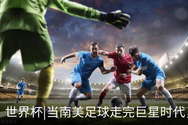 世界杯|当南美足球走完巨星时代，接下来是落幕还是换场？