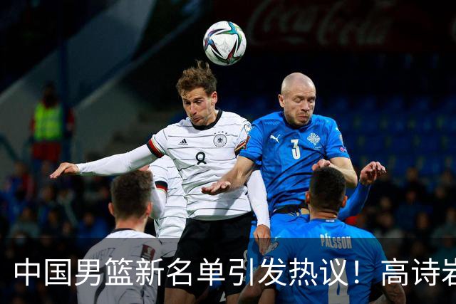 中国男篮新名单引发热议！高诗岩再度入选，郭士强弃用得分王
