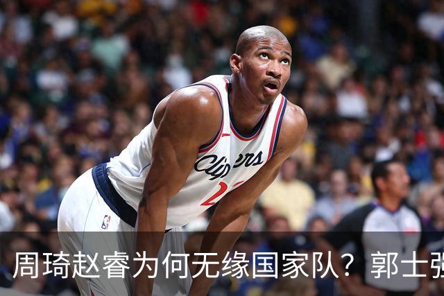周琦赵睿为何无缘国家队？郭士强要严抓纪律作风 任期内林葳难入选
