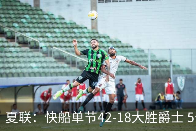 夏联：快船单节42-18大胜爵士 5号秀23分单节18分爆发榜眼23分