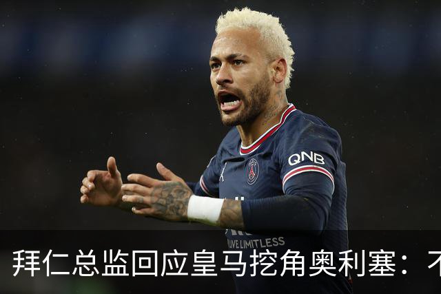 拜仁总监回应皇马挖角奥利塞：不是我们关心的事，他很重要