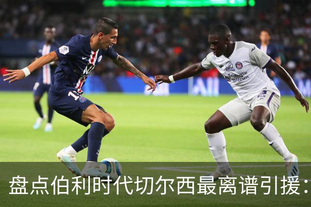 盘点伯利时代切尔西最离谱引援：加纳乔、霍尔和韦加在列