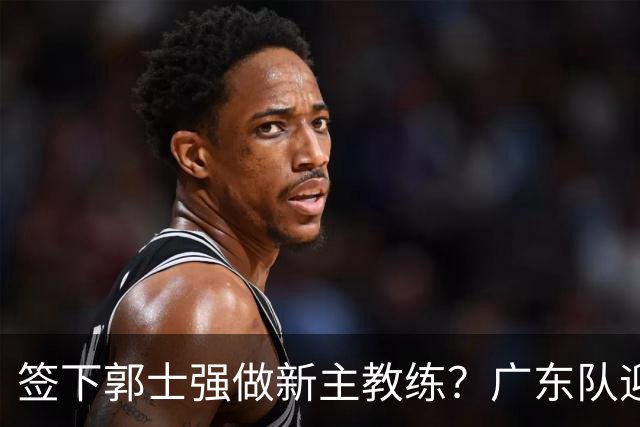 签下郭士强做新主教练？广东队迎来换帅机会，杜锋有望执教国家队