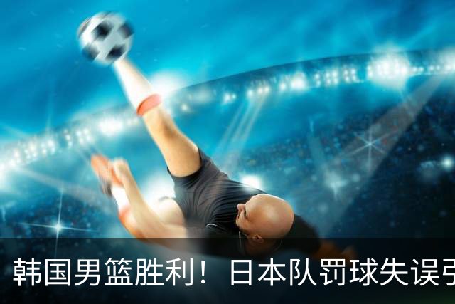 韩国男篮胜利！日本队罚球失误引发争议，台北男篮惨遭淘汰，对中国男篮不利